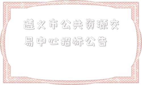 遵义市公共资源交易中心招标公告(遵义市公共资源交易中心招标网)