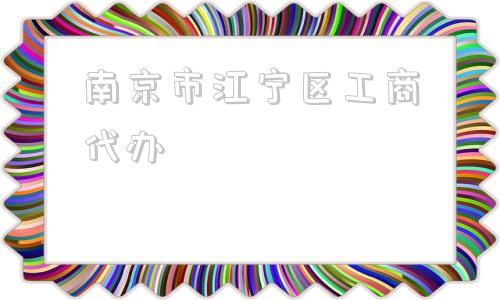 南京市江宁区工商代办(南京市江宁区代办工商营业执照注册)