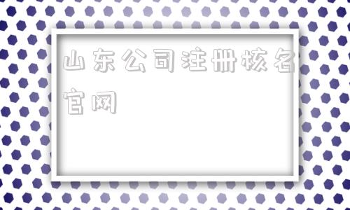 山东公司注册核名官网(山东公司注册核名官网要下载)