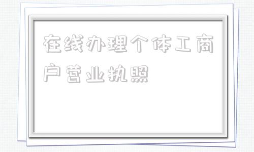 在线办理个体工商户营业执照(办理个体工商户营业执照在哪里办)